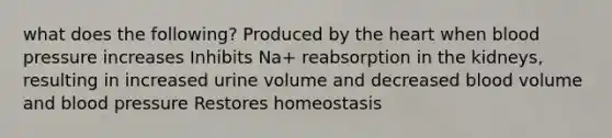 what does the following? Produced by the heart when blood pressure increases Inhibits Na+ reabsorption in the kidneys, resulting in increased urine volume and decreased blood volume and blood pressure Restores homeostasis