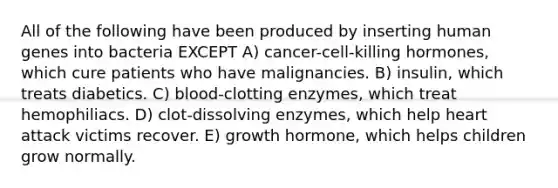 All of the following have been produced by inserting human genes into bacteria EXCEPT A) cancer-cell-killing hormones, which cure patients who have malignancies. B) insulin, which treats diabetics. C) blood-clotting enzymes, which treat hemophiliacs. D) clot-dissolving enzymes, which help heart attack victims recover. E) growth hormone, which helps children grow normally.