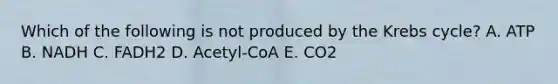 Which of the following is not produced by the Krebs cycle? A. ATP B. NADH C. FADH2 D. Acetyl-CoA E. CO2