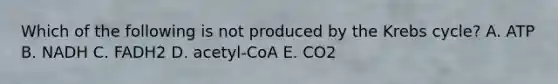 Which of the following is not produced by the Krebs cycle? A. ATP B. NADH C. FADH2 D. acetyl-CoA E. CO2