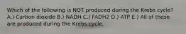 Which of the following is NOT produced during the Krebs cycle? A.) Carbon dioxide B.) NADH C.) FADH2 D.) ATP E.) All of these are produced during the Krebs cycle.