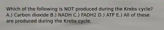 Which of the following is NOT produced during the Krebs cycle? A.) Carbon dioxide B.) NADH C.) FADH2 D.) ATP E.) All of these are produced during the Krebs cycle.