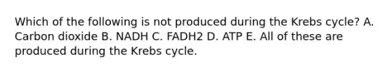 Which of the following is not produced during the Krebs cycle? A. Carbon dioxide B. NADH C. FADH2 D. ATP E. All of these are produced during the Krebs cycle.