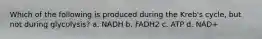 Which of the following is produced during the Kreb's cycle, but not during glycolysis? a. NADH b. FADH2 c. ATP d. NAD+