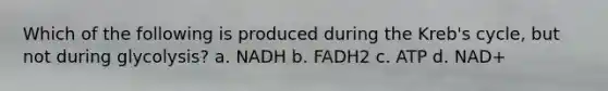 Which of the following is produced during the Kreb's cycle, but not during glycolysis? a. NADH b. FADH2 c. ATP d. NAD+