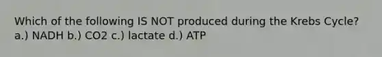 Which of the following IS NOT produced during the Krebs Cycle? a.) NADH b.) CO2 c.) lactate d.) ATP