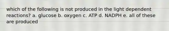 which of the following is not produced in the light dependent reactions? a. glucose b. oxygen c. ATP d. NADPH e. all of these are produced