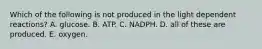 Which of the following is not produced in the light dependent reactions? A. glucose. B. ATP. C. NADPH. D. all of these are produced. E. oxygen.