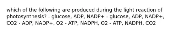 which of the following are produced during the light reaction of photosynthesis? - glucose, ADP, NADP+ - glucose, ADP, NADP+, CO2 - ADP, NADP+, O2 - ATP, NADPH, O2 - ATP, NADPH, CO2