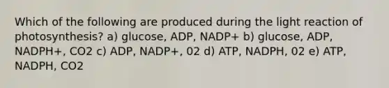 Which of the following are produced during the light reaction of photosynthesis? a) glucose, ADP, NADP+ b) glucose, ADP, NADPH+, CO2 c) ADP, NADP+, 02 d) ATP, NADPH, 02 e) ATP, NADPH, CO2