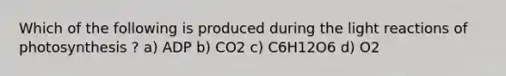 Which of the following is produced during the light reactions of photosynthesis ? a) ADP b) CO2 c) C6H12O6 d) O2