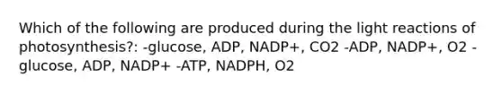 Which of the following are produced during the light reactions of photosynthesis?: -glucose, ADP, NADP+, CO2 -ADP, NADP+, O2 -glucose, ADP, NADP+ -ATP, NADPH, O2