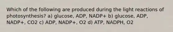 Which of the following are produced during the <a href='https://www.questionai.com/knowledge/kSUoWrrvoC-light-reactions' class='anchor-knowledge'>light reactions</a> of photosynthesis? a) glucose, ADP, NADP+ b) glucose, ADP, NADP+, CO2 c) ADP, NADP+, O2 d) ATP, NADPH, O2