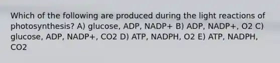 Which of the following are produced during the light reactions of photosynthesis? A) glucose, ADP, NADP+ B) ADP, NADP+, O2 C) glucose, ADP, NADP+, CO2 D) ATP, NADPH, O2 E) ATP, NADPH, CO2