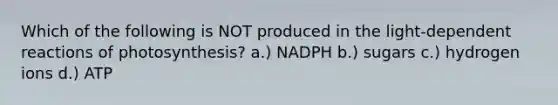 Which of the following is NOT produced in the light-dependent reactions of photosynthesis? a.) NADPH b.) sugars c.) hydrogen ions d.) ATP