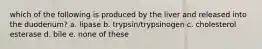 which of the following is produced by the liver and released into the duodenum? a. lipase b. trypsin/trypsinogen c. cholesterol esterase d. bile e. none of these