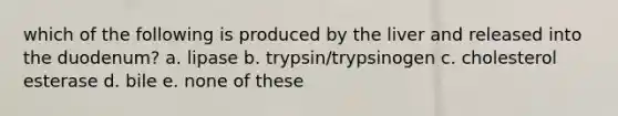 which of the following is produced by the liver and released into the duodenum? a. lipase b. trypsin/trypsinogen c. cholesterol esterase d. bile e. none of these