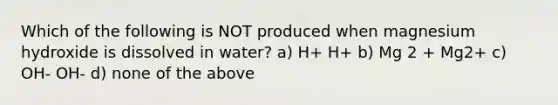 Which of the following is NOT produced when magnesium hydroxide is dissolved in water? a) H+ H+ b) Mg 2 + Mg2+ c) OH- OH- d) none of the above