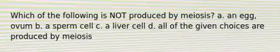 Which of the following is NOT produced by meiosis? a. an egg, ovum b. a sperm cell c. a liver cell d. all of the given choices are produced by meiosis