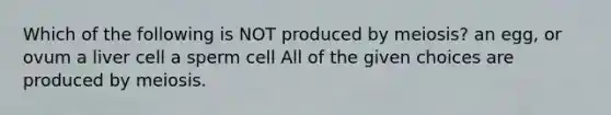 Which of the following is NOT produced by meiosis? an egg, or ovum a liver cell a sperm cell All of the given choices are produced by meiosis.