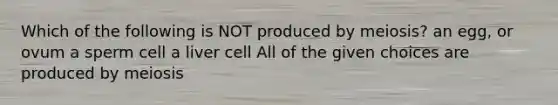 Which of the following is NOT produced by meiosis? an egg, or ovum a sperm cell a liver cell All of the given choices are produced by meiosis