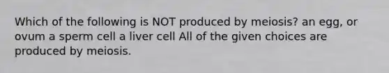 Which of the following is NOT produced by meiosis? an egg, or ovum a sperm cell a liver cell All of the given choices are produced by meiosis.