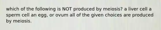 which of the following is NOT produced by meiosis? a liver cell a sperm cell an egg, or ovum all of the given choices are produced by meiosis.