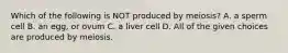 Which of the following is NOT produced by meiosis? A. a sperm cell B. an egg, or ovum C. a liver cell D. All of the given choices are produced by meiosis.