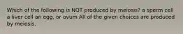 Which of the following is NOT produced by meiosis? a sperm cell a liver cell an egg, or ovum All of the given choices are produced by meiosis.