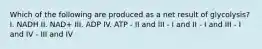 Which of the following are produced as a net result of glycolysis? I. NADH II. NAD+ III. ADP IV. ATP - II and III - I and II - I and III - I and IV - III and IV