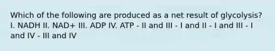 Which of the following are produced as a net result of glycolysis? I. NADH II. NAD+ III. ADP IV. ATP - II and III - I and II - I and III - I and IV - III and IV