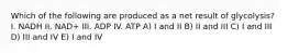 Which of the following are produced as a net result of glycolysis? I. NADH II. NAD+ III. ADP IV. ATP A) I and II B) II and III C) I and III D) III and IV E) I and IV