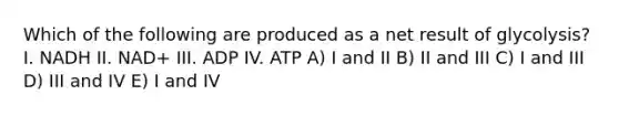 Which of the following are produced as a net result of glycolysis? I. NADH II. NAD+ III. ADP IV. ATP A) I and II B) II and III C) I and III D) III and IV E) I and IV