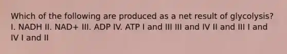 Which of the following are produced as a net result of glycolysis? I. NADH II. NAD+ III. ADP IV. ATP I and III III and IV II and III I and IV I and II