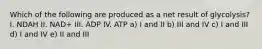 Which of the following are produced as a net result of glycolysis? I. NDAH II. NAD+ III. ADP IV. ATP a) I and II b) III and IV c) I and III d) I and IV e) II and III