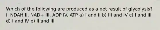 Which of the following are produced as a net result of glycolysis? I. NDAH II. NAD+ III. ADP IV. ATP a) I and II b) III and IV c) I and III d) I and IV e) II and III