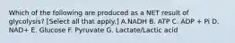 Which of the following are produced as a NET result of glycolysis? [Select all that apply.] A.NADH B. ATP C. ADP + Pi D. NAD+ E. Glucose F. Pyruvate G. Lactate/Lactic acid