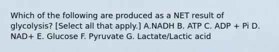 Which of the following are produced as a NET result of glycolysis? [Select all that apply.] A.NADH B. ATP C. ADP + Pi D. NAD+ E. Glucose F. Pyruvate G. Lactate/Lactic acid