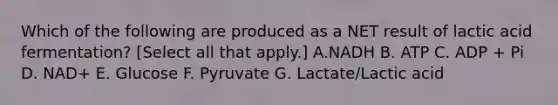 Which of the following are produced as a NET result of lactic acid fermentation? [Select all that apply.] A.NADH B. ATP C. ADP + Pi D. NAD+ E. Glucose F. Pyruvate G. Lactate/Lactic acid