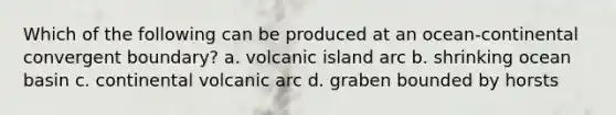 Which of the following can be produced at an ocean-continental convergent boundary? a. volcanic island arc b. shrinking ocean basin c. continental volcanic arc d. graben bounded by horsts