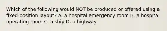 Which of the following would NOT be produced or offered using a​ fixed-position layout? A. a hospital emergency room B. a hospital operating room C. a ship D. a highway