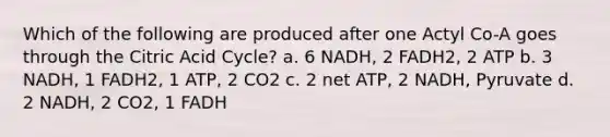 Which of the following are produced after one Actyl Co-A goes through the Citric Acid Cycle? a. 6 NADH, 2 FADH2, 2 ATP b. 3 NADH, 1 FADH2, 1 ATP, 2 CO2 c. 2 net ATP, 2 NADH, Pyruvate d. 2 NADH, 2 CO2, 1 FADH