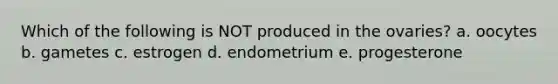 Which of the following is NOT produced in the ovaries? a. oocytes b. gametes c. estrogen d. endometrium e. progesterone