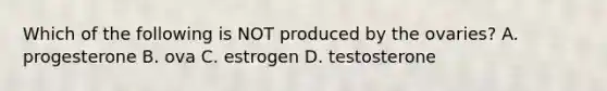 Which of the following is NOT produced by the ovaries? A. progesterone B. ova C. estrogen D. testosterone