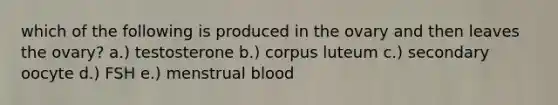 which of the following is produced in the ovary and then leaves the ovary? a.) testosterone b.) corpus luteum c.) secondary oocyte d.) FSH e.) menstrual blood