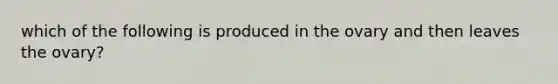 which of the following is produced in the ovary and then leaves the ovary?