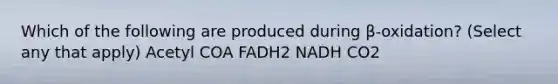 Which of the following are produced during β-oxidation? (Select any that apply) Acetyl COA FADH2 NADH CO2