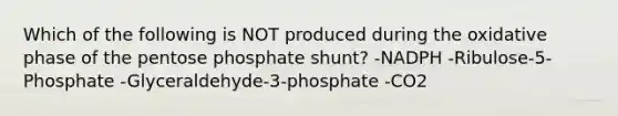 Which of the following is NOT produced during the oxidative phase of the pentose phosphate shunt? -NADPH -Ribulose-5-Phosphate -Glyceraldehyde-3-phosphate -CO2