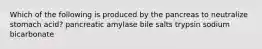 Which of the following is produced by the pancreas to neutralize stomach acid? pancreatic amylase bile salts trypsin sodium bicarbonate