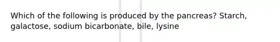 Which of the following is produced by the pancreas? Starch, galactose, sodium bicarbonate, bile, lysine